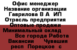 Офис-менеджер › Название организации ­ Гаврилова В.А, ИП › Отрасль предприятия ­ Оптовые продажи › Минимальный оклад ­ 20 000 - Все города Работа » Вакансии   . Чувашия респ.,Порецкое. с.